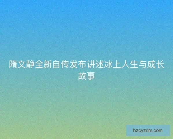 隋文静全新自传发布讲述冰上人生与成长故事