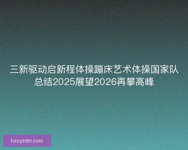 三新驱动启新程体操蹦床艺术体操国家队总结2025展望2026再攀高峰